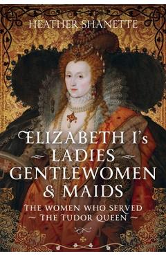 Poza produsului Elizabeth I's Ladies, Gentlewomen and Maids: The Women Who Served the Tudor Queen - Heather Shanette