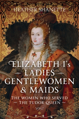 Elizabeth I's Ladies, Gentlewomen and Maids: The Women Who Served the Tudor Queen - Heather Shanette