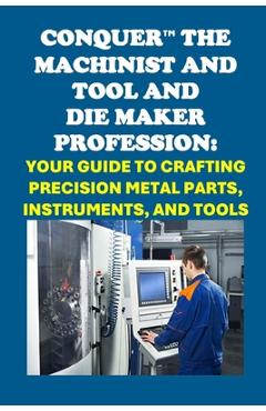 Coperta cărții 'Conquer the Machinist and Tool and Die Maker Profession: Your Guide to Crafting Precision Metal Parts, Instruments, and'