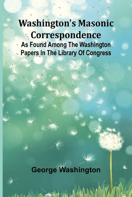 Washington'S Masonic Correspondence; As Found Among The Washington Papers In The Library Of Congress - George Washington