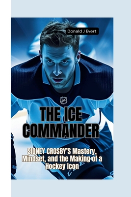 The Ice Commander: Sidney Crosby's Mastery, Mindset, and the Making of a Hockey Icon - Donald J. Evert
