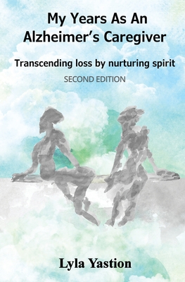 My Years as an Alzheimer's Caregiver: Transcending loss by nurturing spirit - Lyla Yastion