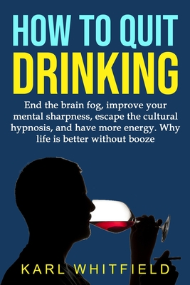 How to Quit Drinking: End the brain fog, improve your mental sharpness, escape the cultural hypnosis, and have more energy. Why life is bett - Karl Whitfield