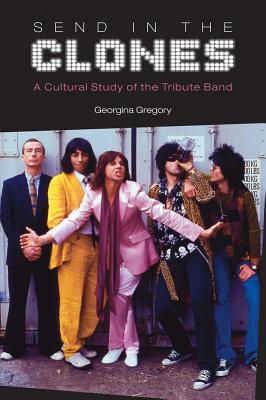 Send in the Clones: A Cultural Study of the Tribute Band - Georgina Gregory