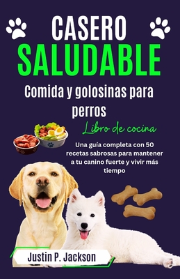 Casero Saludable Comida Y Golosinas Para Perros Libro de Cocina: Una guía completa con 50 sabrosas recetas para mantener a tu canino fuerte y vivir má - Justin P. Jackson