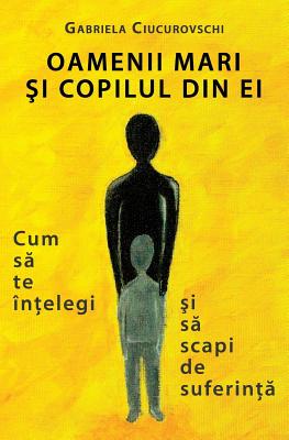 Oamenii Mari Si Copilul Din Ei: Cum Sa Te Intelegi Si Sa Scapi de Suferinta - Gabriela Ciucurovschi