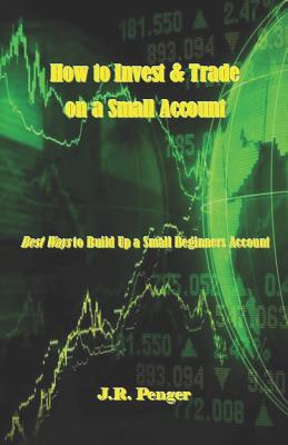 How to Invest & Trade on a Small Account: Best Ways to Build Up a Small Beginners Account - J. R. Penger