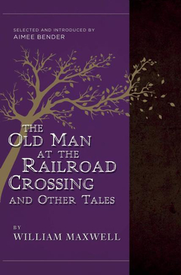 The Old Man at the Railroad Crossing and Other Tales: Selected and Introduced by Aimee Bender - William Maxwell