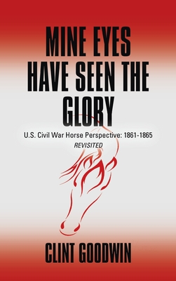 Mine Eyes Have Seen the Glory: U.S. Civil War Horse Perspective: 1861-1865 Revisited - Clint Goodwin
