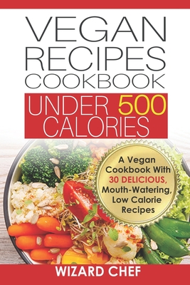 Vegan Recipes Cookbook Under 500 Calories: A Vegan Cookbook With 30 Delicious Mouth-Watering, Low Calorie Recipes - Wizard Chef