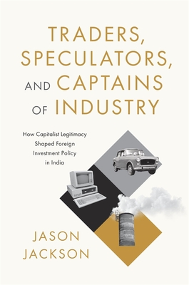 Traders, Speculators, and Captains of Industry: How Capitalist Legitimacy Shaped Foreign Investment Policy in India - Jason Jackson