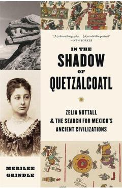 In the Shadow of Quetzalcoatl: Zelia Nuttall and the Search for Mexico's Ancient Civilizations - Merilee Grindle