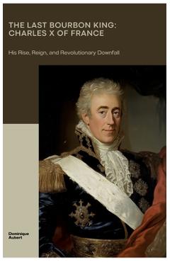 Poza produsului The Last Bourbon King: Charles X of France: His Rise, Reign, and Revolutionary Downfall - Dominique Aubert