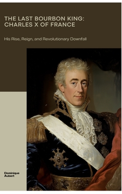 The Last Bourbon King: Charles X of France: His Rise, Reign, and Revolutionary Downfall - Dominique Aubert