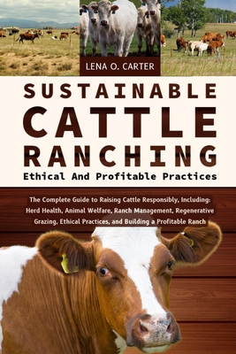 Sustainable Cattle Ranching: Ethical And Profitable Practices: The Complete Guide To Raising Cattle Responsibly, Including: Herd Health, Animal Welfar - Lena O. Carter