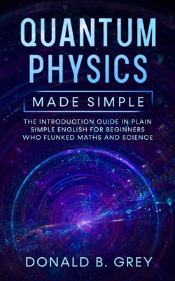 Quantum Physics Made Simple: The Introduction Guide In Plain Simple English For Beginners Who Flunked Maths And Science - Donald B. Grey