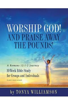 Coperta cărții 'Worship God! And Praise Away the Pounds! A Romans 12: 1-2 Journey: 10-Week Bible Study for Groups and Individuals -'