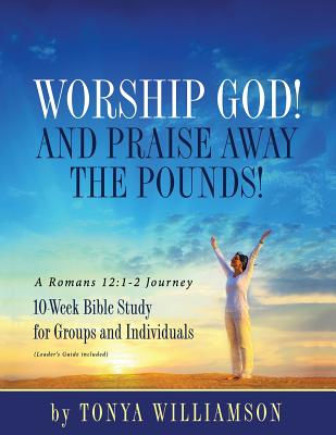 Worship God! And Praise Away the Pounds! A Romans 12: 1-2 Journey: 10-Week Bible Study for Groups and Individuals - Tonya Williamson