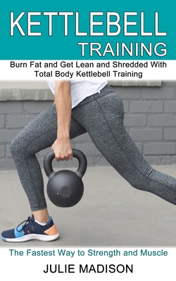 Kettlebell Training: Burn Fat and Get Lean and Shredded With Total Body Kettlebell Training (The Fastest Way to Strength and Muscle) - Julie Madison