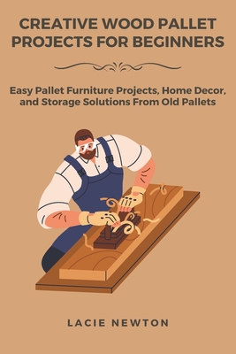 Creative Wood Pallet Projects for Beginners: Easy Pallet Furniture Projects, Home Decor, and Storage Solutions From Old Pallets - Lacie Newton