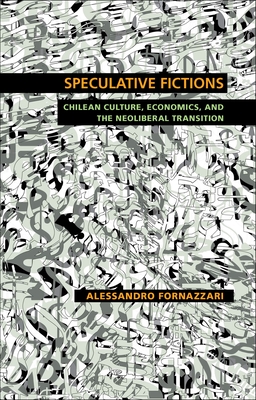 Speculative Fictions: Chilean Culture, Economics, and the Neoliberal Transition - Alessandro Fornazzari