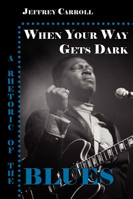 When Your Way Gets Dark: A Rhetoric of the Blues - Jeffrey Carroll