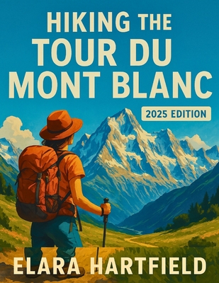 Hiking the Tour Du Mont Blanc 2025: The Ultimate First-Person Companion to One of the World's Most Iconic Trekking Routes - Elara Hartfield