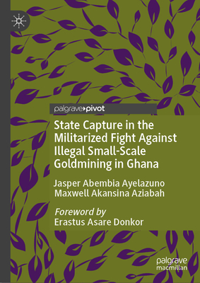 State Capture in the Militarized Fight Against Illegal Small-Scale Goldmining in Ghana - Jasper Abembia Ayelazuno