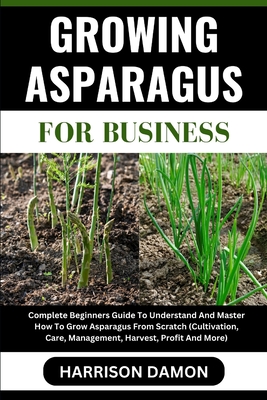 Growing Asparagus for Business: Complete Beginners Guide To Understand And Master How To Grow Asparagus From Scratch (Cultivation, Care, Management, H - Harrison Damon