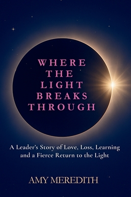 Where the Light Breaks Through: A Leader's Story of Love, Loss, Learning, and a Fierce Return to the Light - Amy Meredith