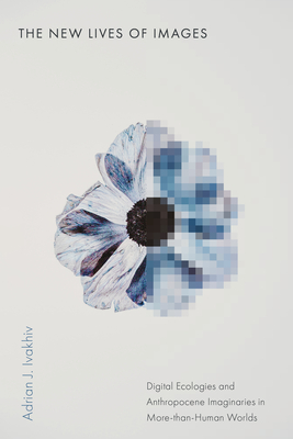 The New Lives of Images: Digital Ecologies and Anthropocene Imaginaries in More-Than-Human Worlds - Adrian J. Ivakhiv