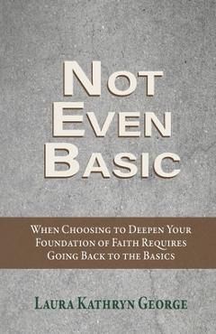 Coperta cărții 'Not Even Basic: When Choosing to Deepen Your Foundation of Faith Requires Going Back to the Basics - Laura Kathryn'