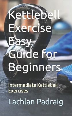 Kettlebell Exercise Easy Guide for Beginners: Intermediate Kettlebell Exercises - Lachlan Padraig