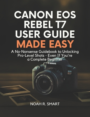 Canon EOS Rebel T7 User Guide: A No-Nonsense Guidebook to Unlocking Pro-Level Shots - Even If You're a Complete Beginner - Noah R. Smart