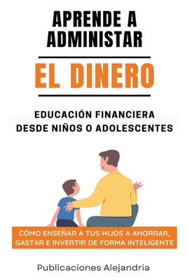 Aprende a Administrar el Dinero: Educación Financiera desde Niños o Adolescentes. Cómo enseñar a tus hijos a Ahorrar, Gastar e Invertir de Forma Intel - Publicaciones Alejandría