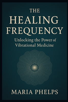 The Healing Frequency: Unlocking the Power of Vibrational Medicine - Maria Phelps