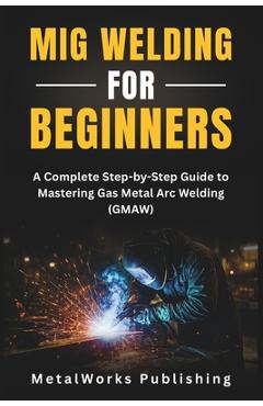 Coperta cărții 'MIG Welding for Beginners: A Complete Step-by-Step Guide to Mastering Gas Metal Arc Welding (GMAW) - Metalworks'