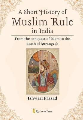 A Short History of Muslim Rule in India: From the conquest of Islam to the death of Aurangzeb - Ishwari Prasad