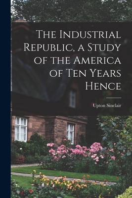 The Industrial Republic, a Study of the America of ten Years Hence - Sinclair Upton