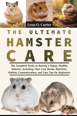 The Ultimate Hamster Care: The Complete Guide To Raising A Happy, Healthy Hamster, Including Their Care Needs, Nutrition, Habitat, Communication, And - Lena O. Carter