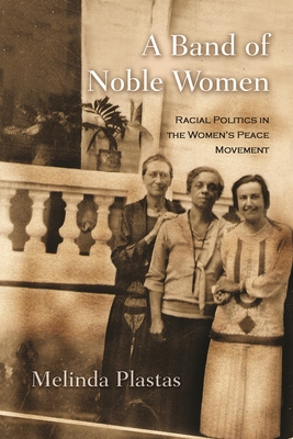 A Band of Noble Women: Racial Politics in the Women's Peace Movement - Melinda Plastas