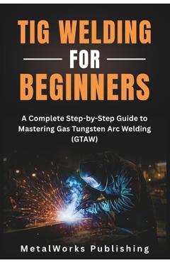 Poza produsului TIG Welding for Beginners: A Complete Step-by-Step Guide to Mastering Gas Tungsten Arc Welding (GTAW) - Metalworks Publishing