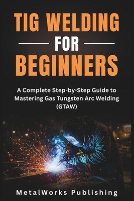 TIG Welding for Beginners: A Complete Step-by-Step Guide to Mastering Gas Tungsten Arc Welding (GTAW) - Metalworks Publishing