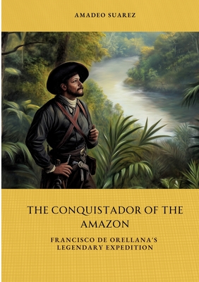 The Conquistador of the Amazon: Francisco de Orellana's Legendary Expedition - Amadeo Suarez