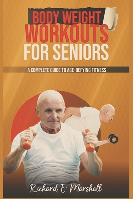 Body Weight Workouts for Seniors: A Complete Guide to Age-Defying Fitness - Richard E. Marshall