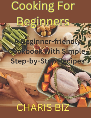 Cooking for Beginners: A Beginner-friendly Cookbook With Simple, Step-by-Step Recipes - Charis Biz