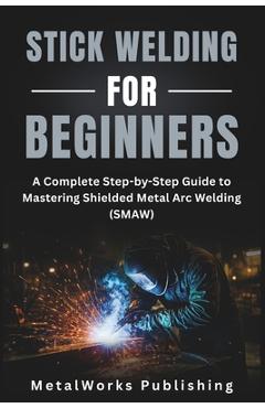 Coperta cărții 'Stick Welding for Beginners: A Complete Step-by-Step Guide to Mastering Shielded Metal Arc Welding (SMAW) - Metalworks'