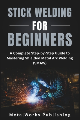 Stick Welding for Beginners: A Complete Step-by-Step Guide to Mastering Shielded Metal Arc Welding (SMAW) - Metalworks Publishing