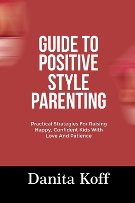 Guide to Positive Style Parenting: Practical Strategies For Raising Happy, Confident Kids With Love And Patience - Danita Koff