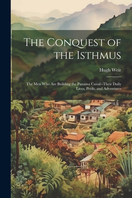 The Conquest of the Isthmus: The Men Who Are Building the Panama Canal--Their Daily Lives, Perils, and Adventures - Hugh Weir
